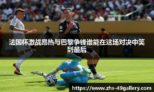 法国杯激战昂热与巴黎争锋谁能在这场对决中笑到最后
